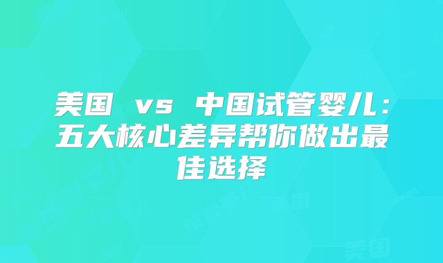 美国 vs 中国试管婴儿：五大核心差异帮你做出最佳选择