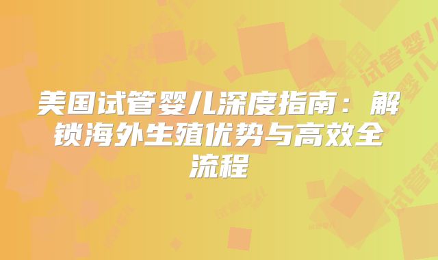 美国试管婴儿深度指南:解锁海外生殖优势与高效全流程