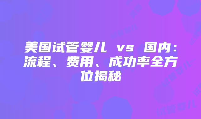 美国试管婴儿 vs 国内：流程、费用、成功率全方位揭秘