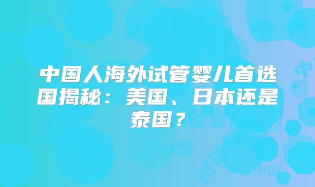 中国人海外试管婴儿首选国揭秘：美国、日本还是泰国？