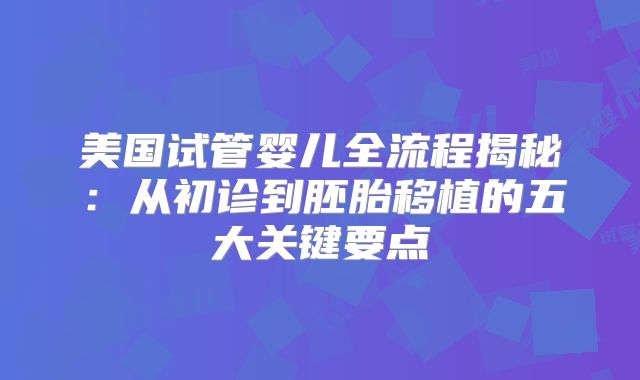 美国试管婴儿全流程揭秘:从初诊到胚胎移植的五大关键要点