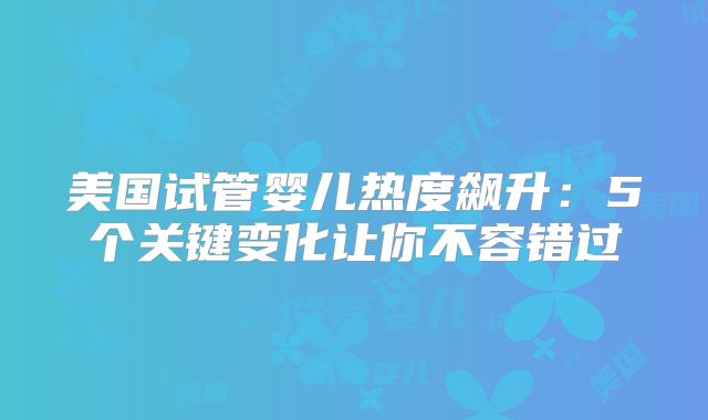 美国试管婴儿热度飙升：5个关键变化让你不容错过