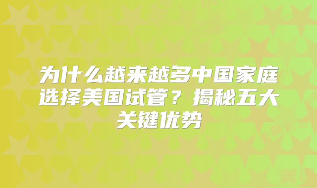 为什么越来越多中国家庭选择美国试管？揭秘五大关键优势