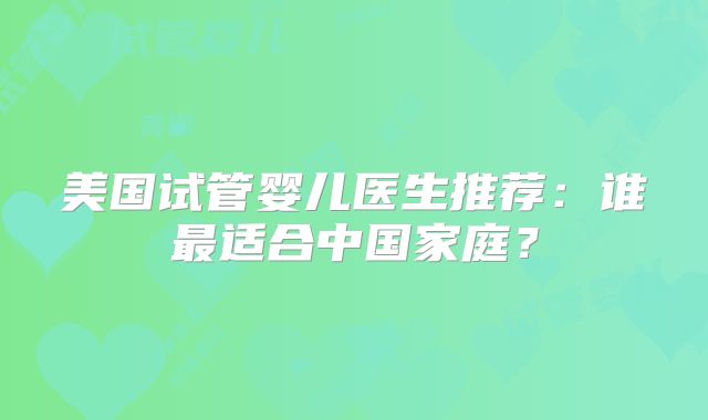 美国试管婴儿医生推荐:谁最适合中国家庭?