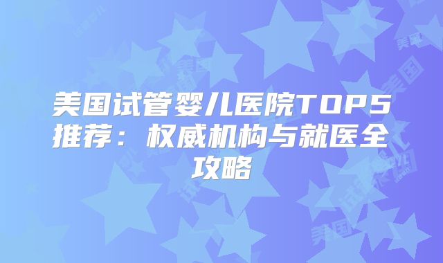 美国试管婴儿医院TOP5推荐：权威机构与就医全攻略