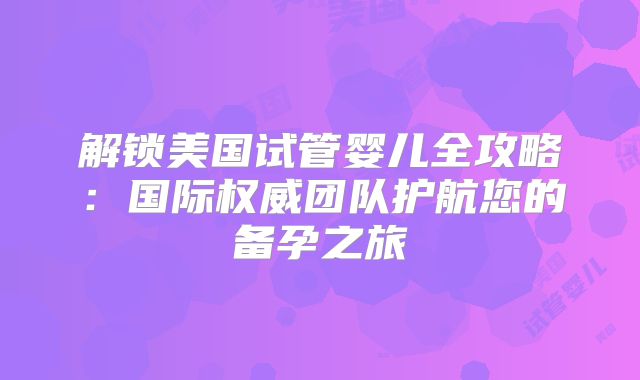 解锁美国试管婴儿全攻略：国际权威团队护航您的备孕之旅