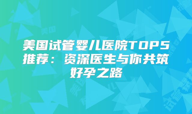 美国试管婴儿医院TOP5推荐：资深医生与你共筑好孕之路