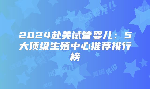 2024赴美试管婴儿：5大顶级生殖中心推荐排行榜