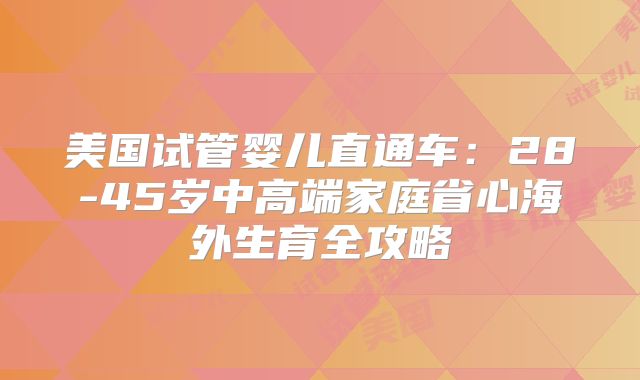 美国试管婴儿直通车:28-45岁中高端家庭省心海外生育全攻略