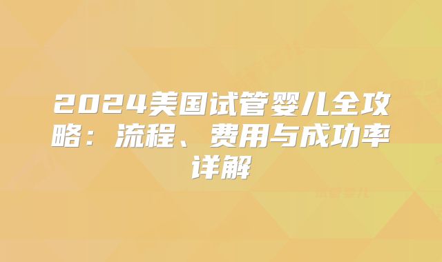 2024美国试管婴儿全攻略:流程、费用与成功率详解
