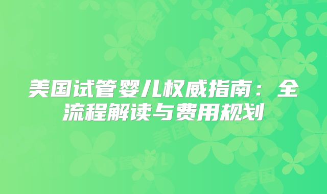 美国试管婴儿权威指南：全流程解读与费用规划