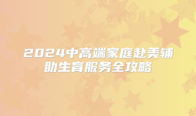 2024中高端家庭赴美辅助生育服务全攻略