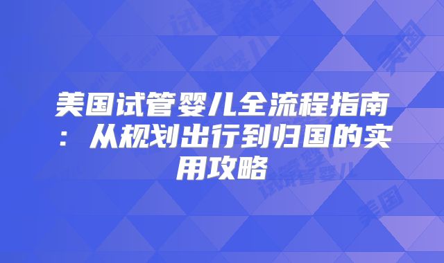 美国试管婴儿全流程指南：从规划出行到归国的实用攻略