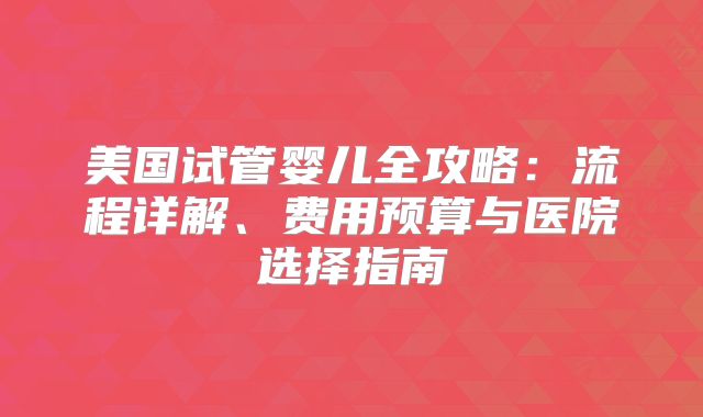 美国试管婴儿全攻略：流程详解、费用预算与医院选择指南