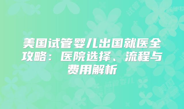 美国试管婴儿出国就医全攻略:医院选择、流程与费用解析