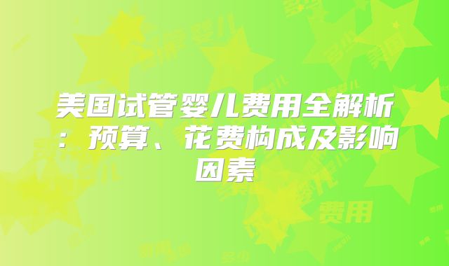 美国试管婴儿费用全解析:预算、花费构成及影响因素
