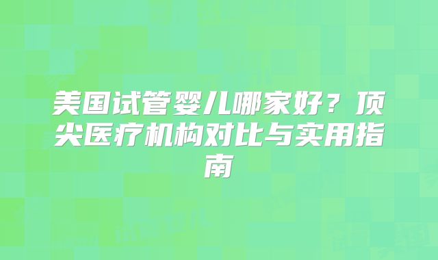 美国试管婴儿哪家好?顶尖医疗机构对比与实用指南