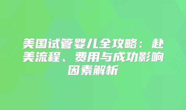 美国试管婴儿全攻略:赴美流程、费用与成功影响因素解析