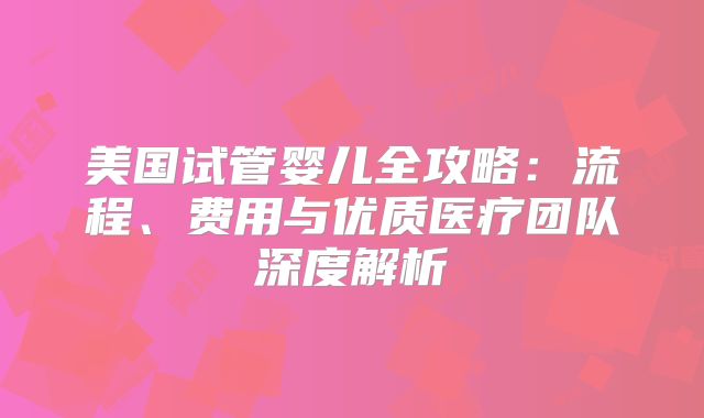 美国试管婴儿全攻略：流程、费用与优质医疗团队深度解析