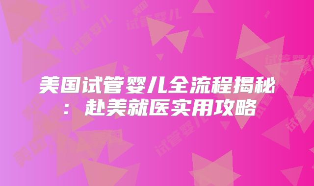 美国试管婴儿全流程揭秘：赴美就医实用攻略