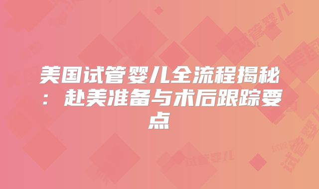 美国试管婴儿全流程揭秘：赴美准备与术后跟踪要点