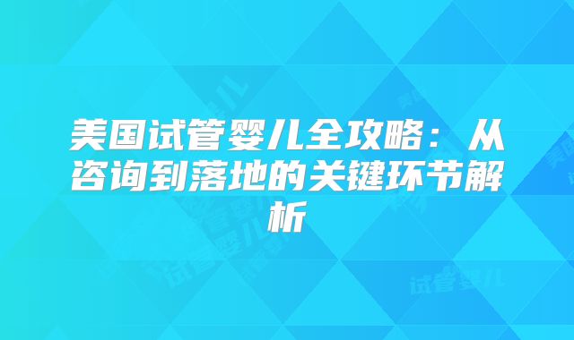美国试管婴儿全攻略：从咨询到落地的关键环节解析