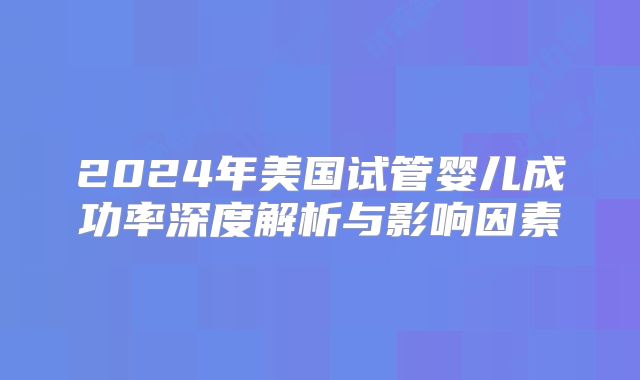 2024年美国试管婴儿成功率深度解析与影响因素