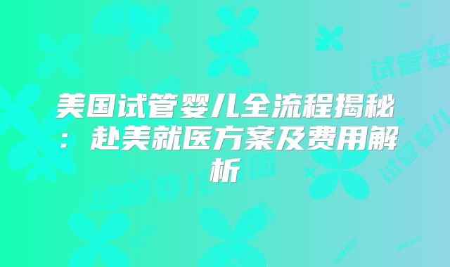 美国试管婴儿全流程揭秘：赴美就医方案及费用解析