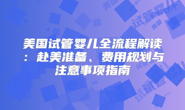 美国试管婴儿全流程解读:赴美准备、费用规划与注意事项指南