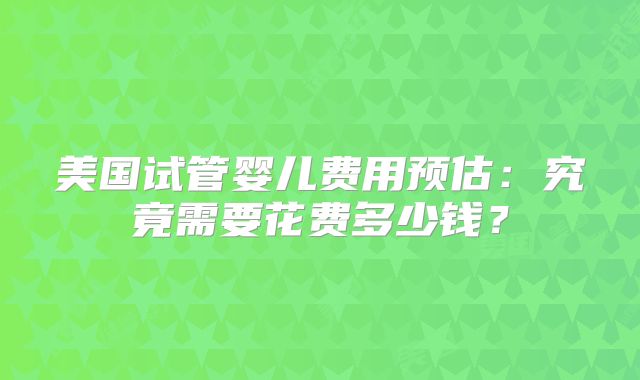 美国试管婴儿费用预估:究竟需要花费多少钱?