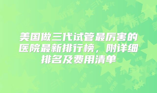 美国做三代试管最厉害的医院最新排行榜，附详细排名及费用清单