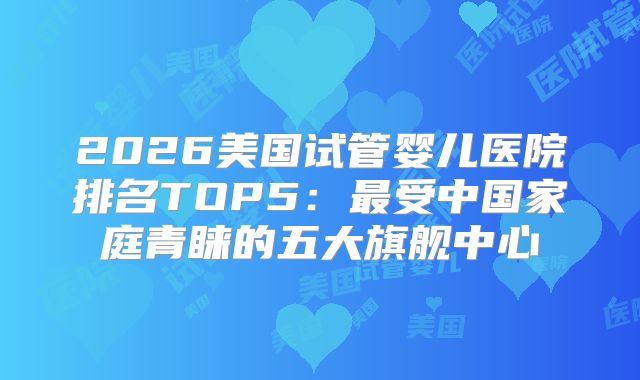 2026美国试管婴儿医院排名TOP5：最受中国家庭青睐的五大旗舰中心