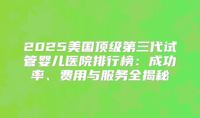 2025美国顶级第三代试管婴儿医院排行榜：成功率、费用与服务全揭秘