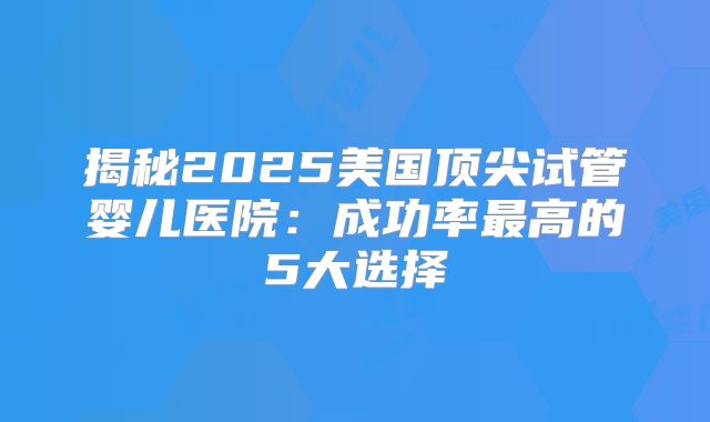 揭秘2025美国顶尖试管婴儿医院：成功率最高的5大选择