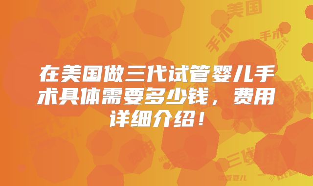 在美国做三代试管婴儿手术具体需要多少钱，费用详细介绍！