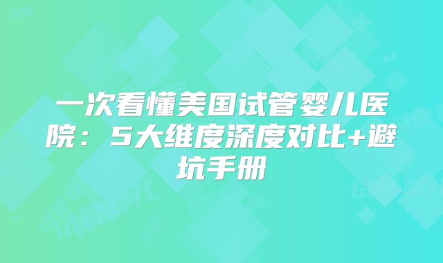 一次看懂美国试管婴儿医院：5大维度深度对比+避坑手册