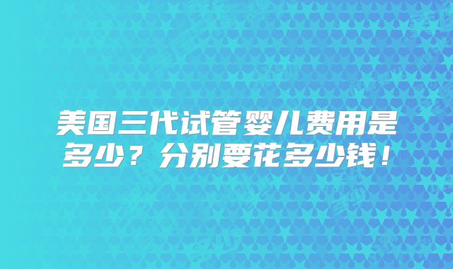 美国三代试管婴儿费用是多少？分别要花多少钱！