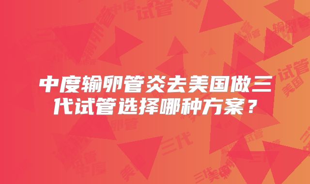 中度输卵管炎去美国做三代试管选择哪种方案?