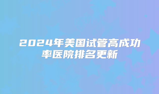 2024年美国试管高成功率医院排名更新