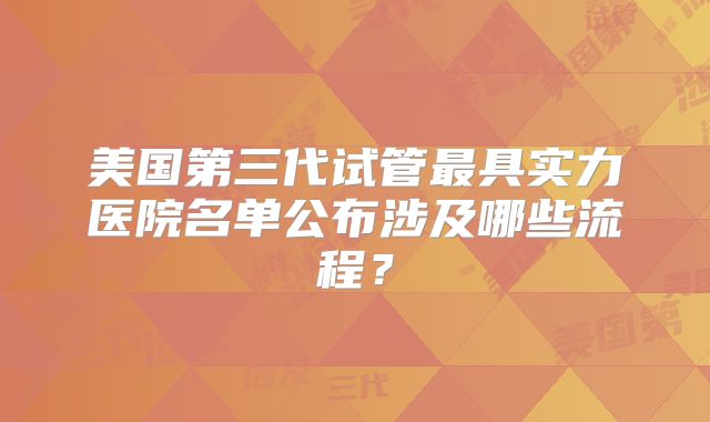 美国第三代试管最具实力医院名单公布涉及哪些流程？