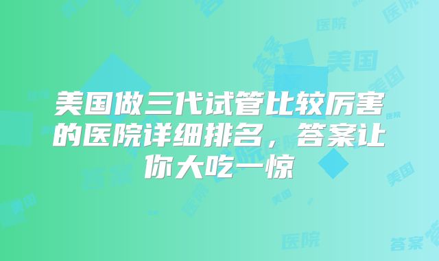美国做三代试管比较厉害的医院详细排名,答案让你大吃一惊