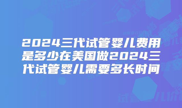 2024三代试管婴儿费用是多少在美国做2024三代试管婴儿需要多长时间
