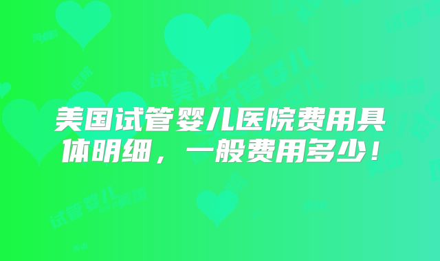 美国试管婴儿医院费用具体明细，一般费用多少！