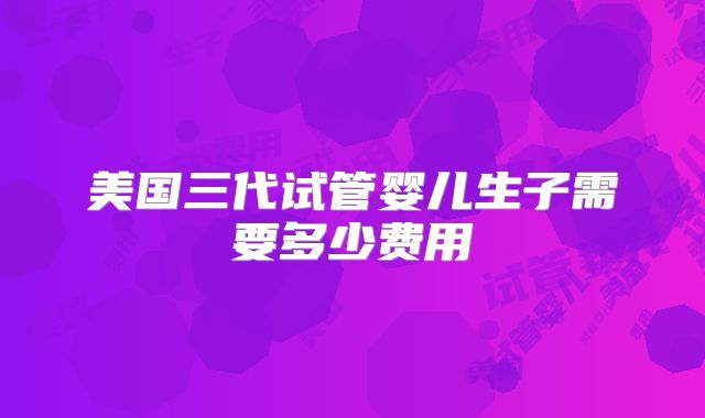美国三代试管婴儿生子需要多少费用