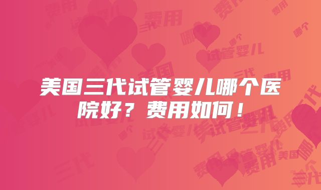 美国三代试管婴儿哪个医院好？费用如何！