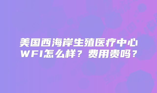 美国西海岸生殖医疗中心WFI怎么样？费用贵吗？
