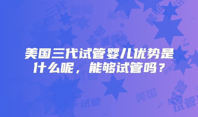 美国三代试管婴儿优势是什么呢，能够试管吗？