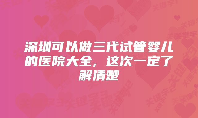 深圳可以做三代试管婴儿的医院大全, 这次一定了解清楚