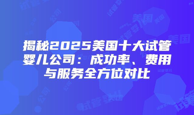 揭秘2025美国十大试管婴儿公司：成功率、费用与服务全方位对比