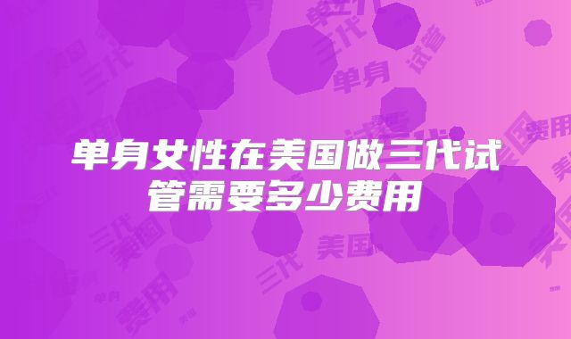 单身女性在美国做三代试管需要多少费用